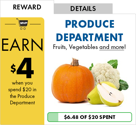 REWARD - EARN $4 when you spend $20 in the Produce Department | DETAILS - PRODUCE DEPARTMENT Fruits, Vegetables and more! | $6.48 OF $20 SPENT