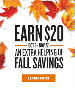 EARN $20 | OCT 3 - NOV 27 | AN EXTRA HELPING OF FALL SAVINGS | LEARN MORE